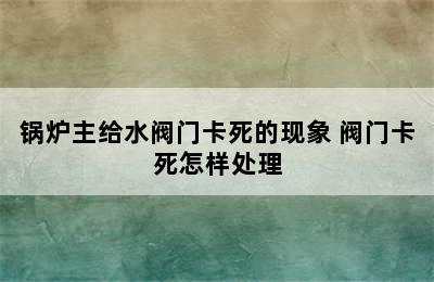 锅炉主给水阀门卡死的现象 阀门卡死怎样处理